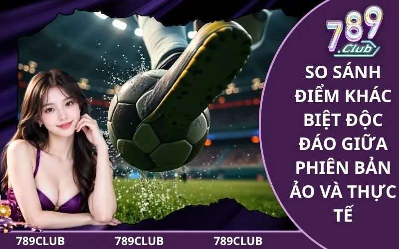 So sánh điểm khác biệt độc đáo giữa phiên bản ảo và thực tế